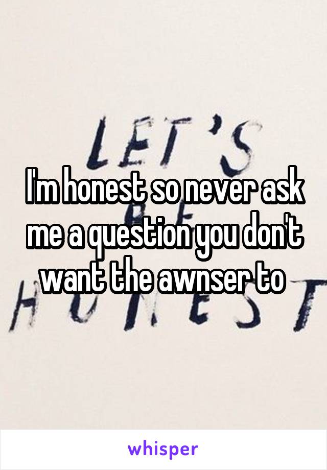 I'm honest so never ask me a question you don't want the awnser to 