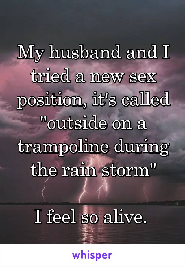 My husband and I tried a new sex position, it's called "outside on a trampoline during the rain storm"

I feel so alive. 