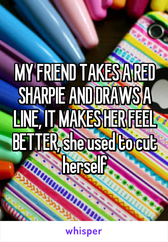 MY FRIEND TAKES A RED SHARPIE AND DRAWS A LINE, IT MAKES HER FEEL BETTER, she used to cut herself