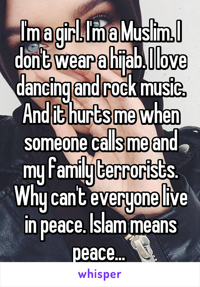 I'm a girl. I'm a Muslim. I don't wear a hijab. I love dancing and rock music. And it hurts me when someone calls me and my family terrorists. Why can't everyone live in peace. Islam means peace... 
