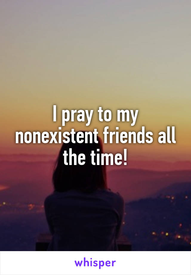 I pray to my nonexistent friends all the time!