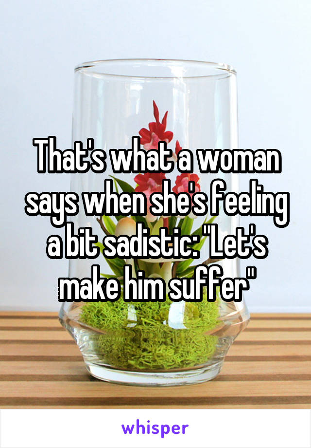 That's what a woman says when she's feeling a bit sadistic: "Let's make him suffer"