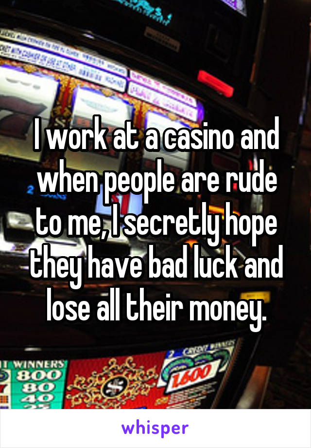 I work at a casino and when people are rude to me, I secretly hope they have bad luck and lose all their money.