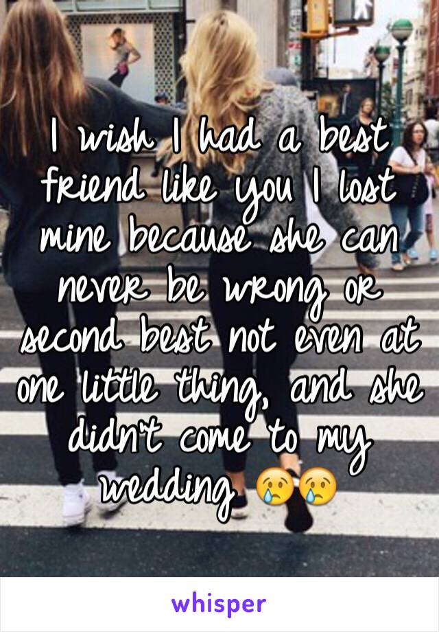 I wish I had a best friend like you I lost mine because she can never be wrong or second best not even at one little thing, and she didn't come to my wedding 😢😢