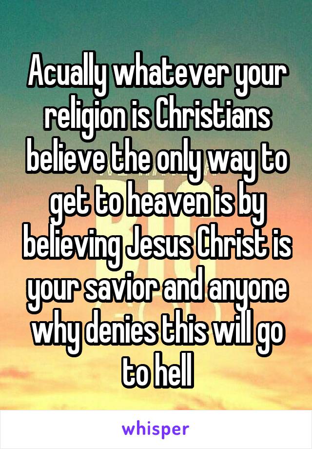 Acually whatever your religion is Christians believe the only way to get to heaven is by believing Jesus Christ is your savior and anyone why denies this will go to hell