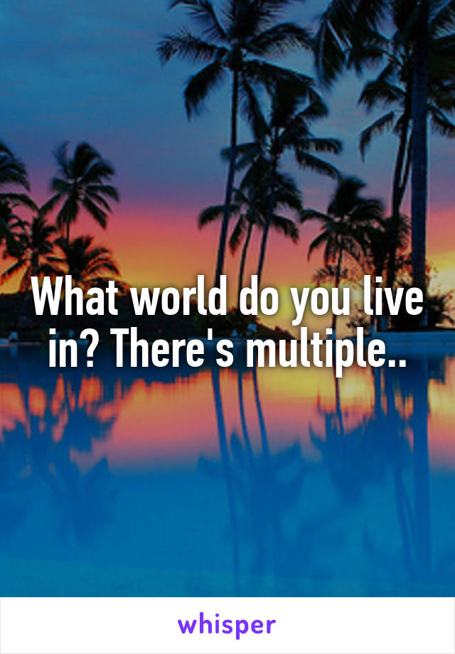 What world do you live in? There's multiple..