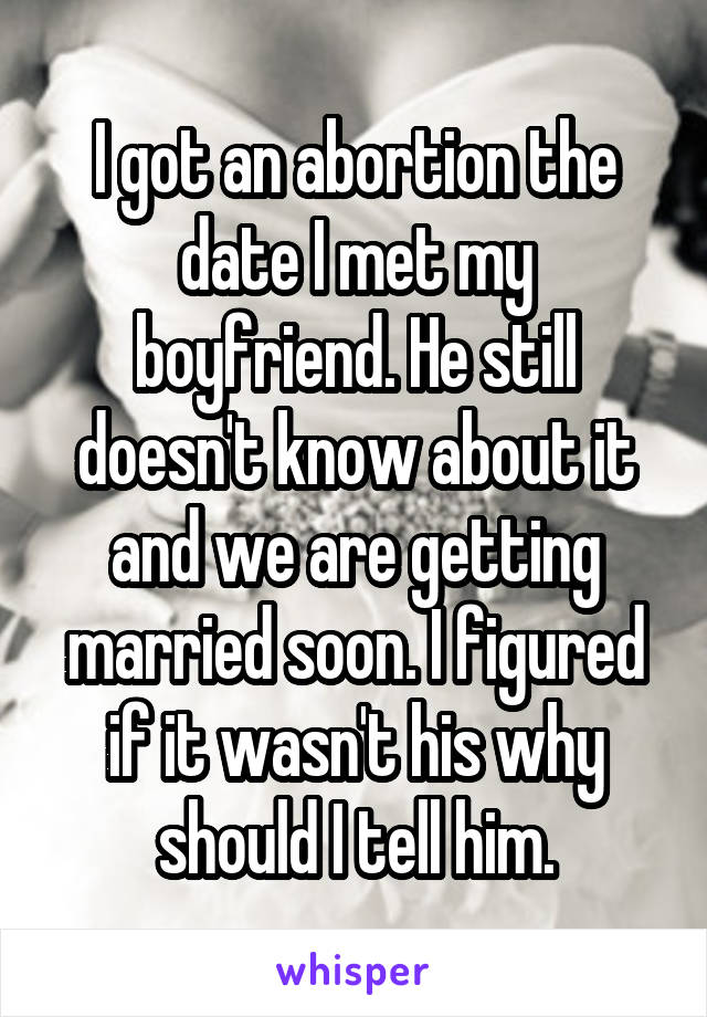 I got an abortion the date I met my boyfriend. He still doesn't know about it and we are getting married soon. I figured if it wasn't his why should I tell him.