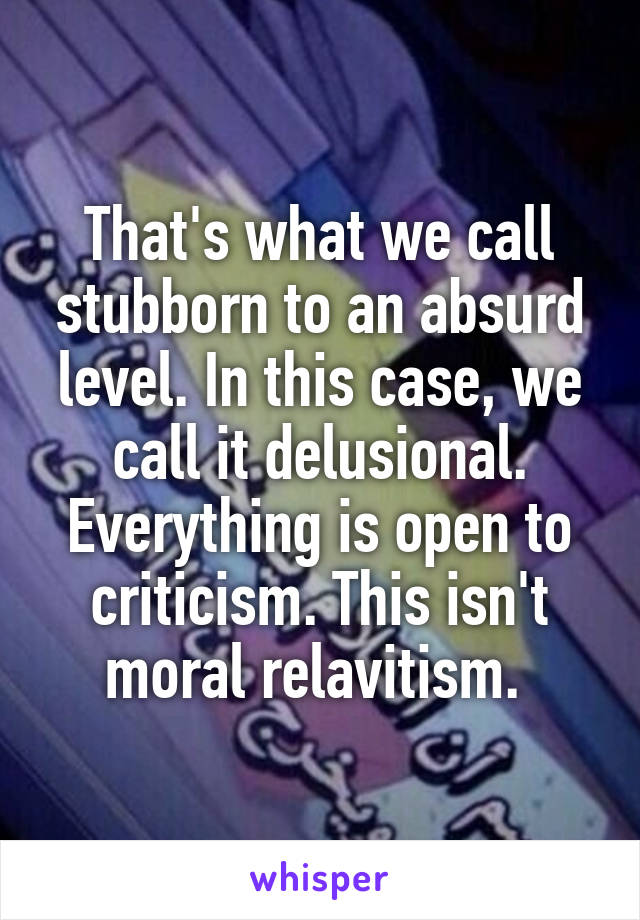 That's what we call stubborn to an absurd level. In this case, we call it delusional. Everything is open to criticism. This isn't moral relavitism. 