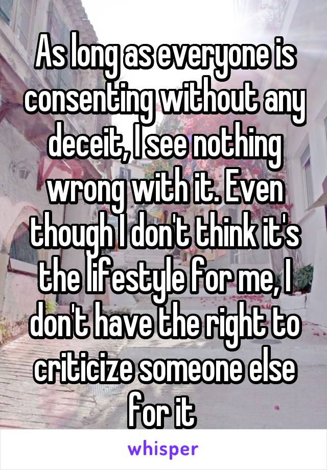 As long as everyone is consenting without any deceit, I see nothing wrong with it. Even though I don't think it's the lifestyle for me, I don't have the right to criticize someone else for it 
