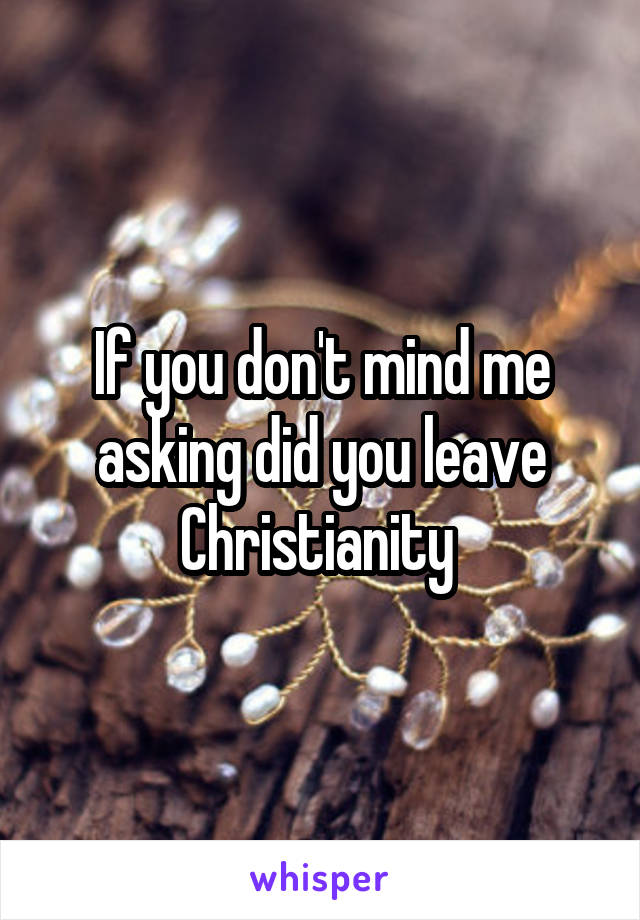 If you don't mind me asking did you leave Christianity 