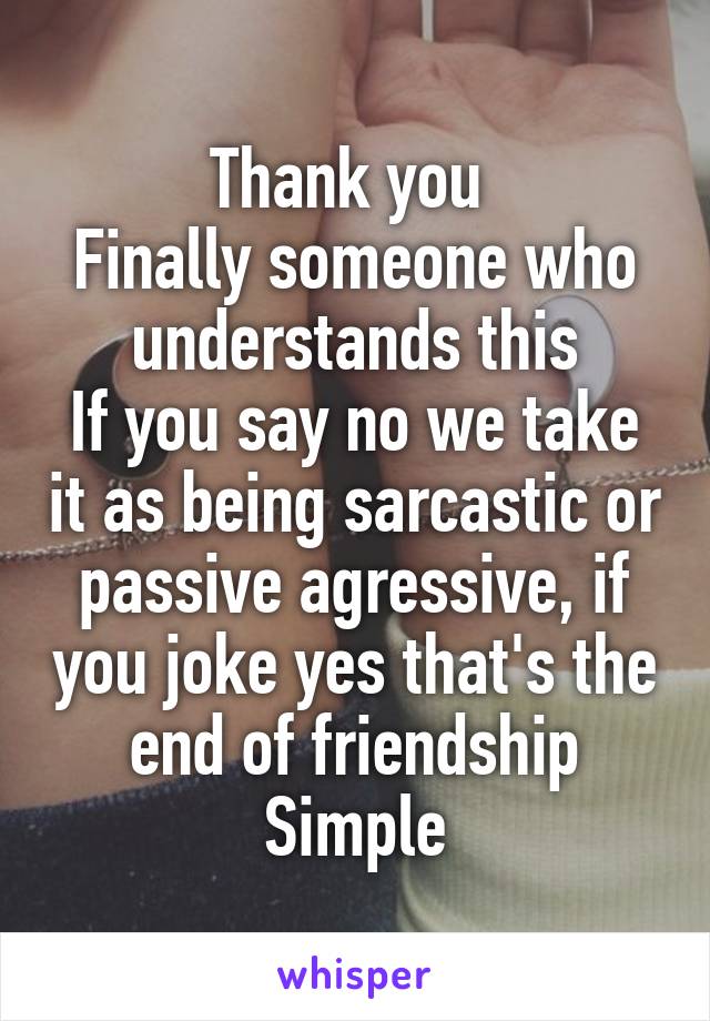 Thank you 
Finally someone who understands this
If you say no we take it as being sarcastic or passive agressive, if you joke yes that's the end of friendship
Simple