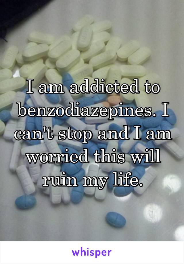 I am addicted to benzodiazepines. I can't stop and I am worried this will ruin my life.