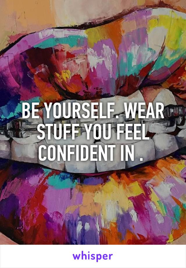 BE YOURSELF. WEAR STUFF YOU FEEL CONFIDENT IN . 