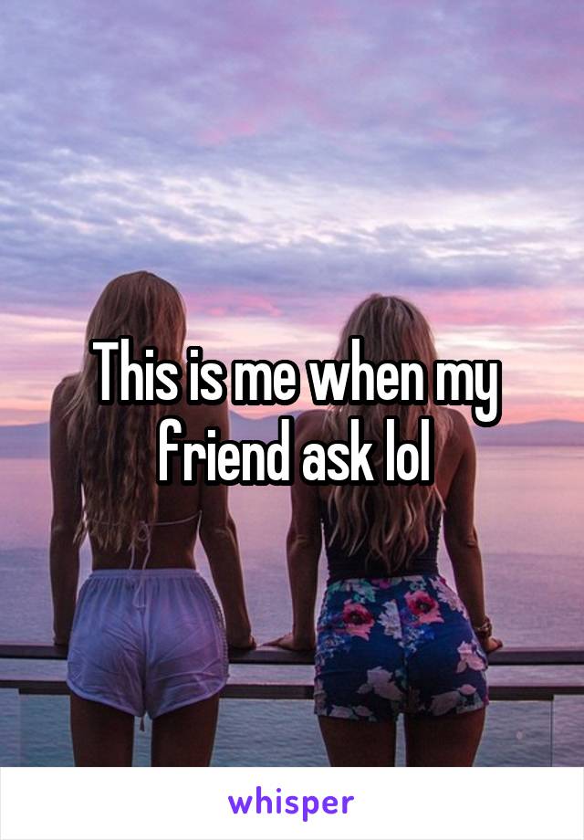 This is me when my friend ask lol