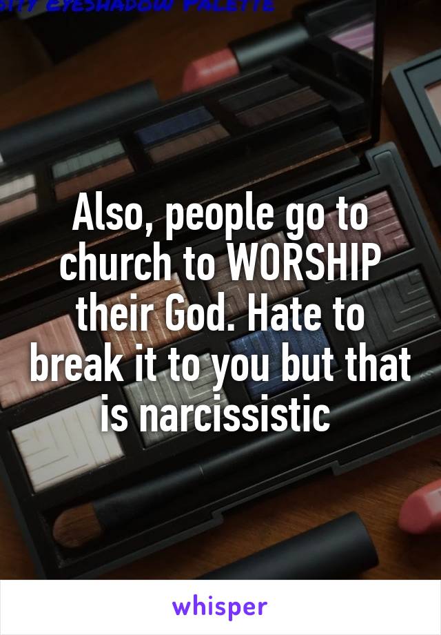 Also, people go to church to WORSHIP their God. Hate to break it to you but that is narcissistic 