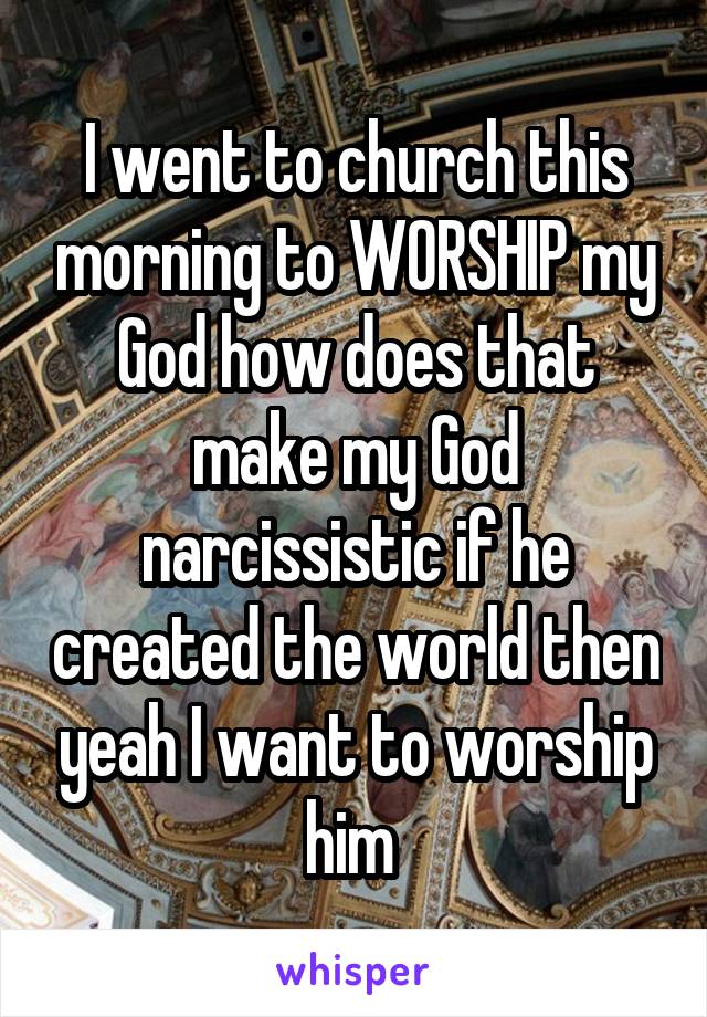 I went to church this morning to WORSHIP my God how does that make my God narcissistic if he created the world then yeah I want to worship him 