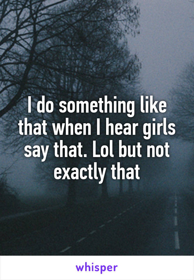 I do something like that when I hear girls say that. Lol but not exactly that