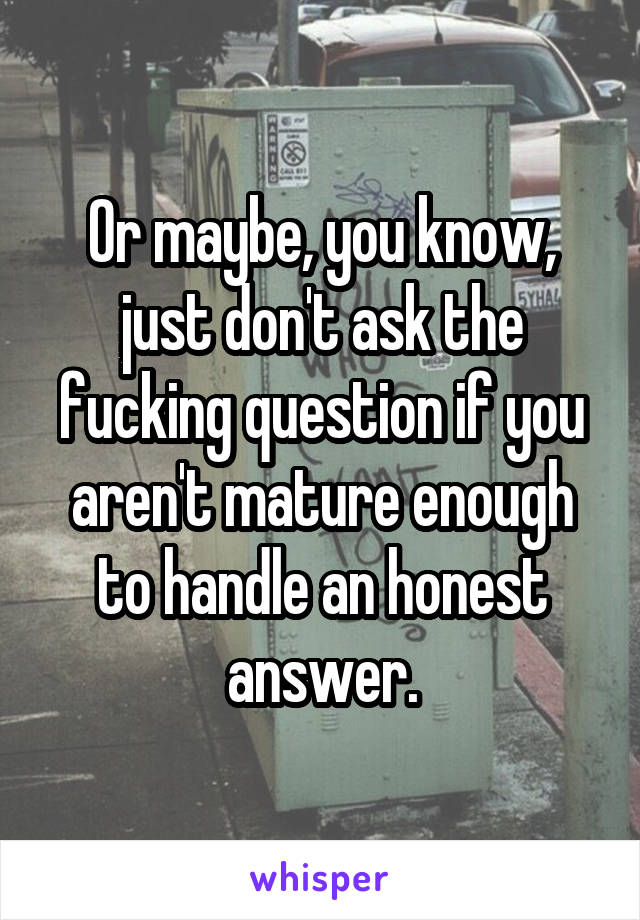 Or maybe, you know, just don't ask the fucking question if you aren't mature enough to handle an honest answer.