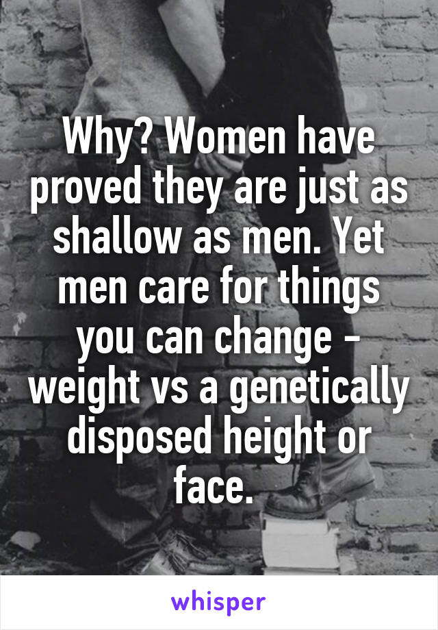 Why? Women have proved they are just as shallow as men. Yet men care for things you can change - weight vs a genetically disposed height or face. 