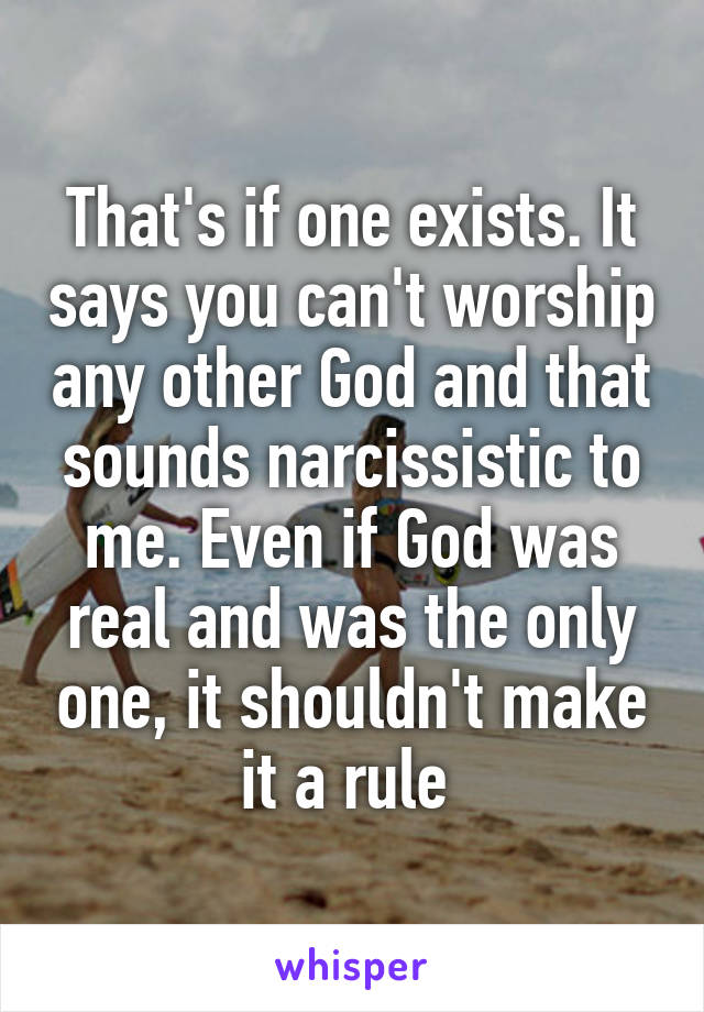 That's if one exists. It says you can't worship any other God and that sounds narcissistic to me. Even if God was real and was the only one, it shouldn't make it a rule 