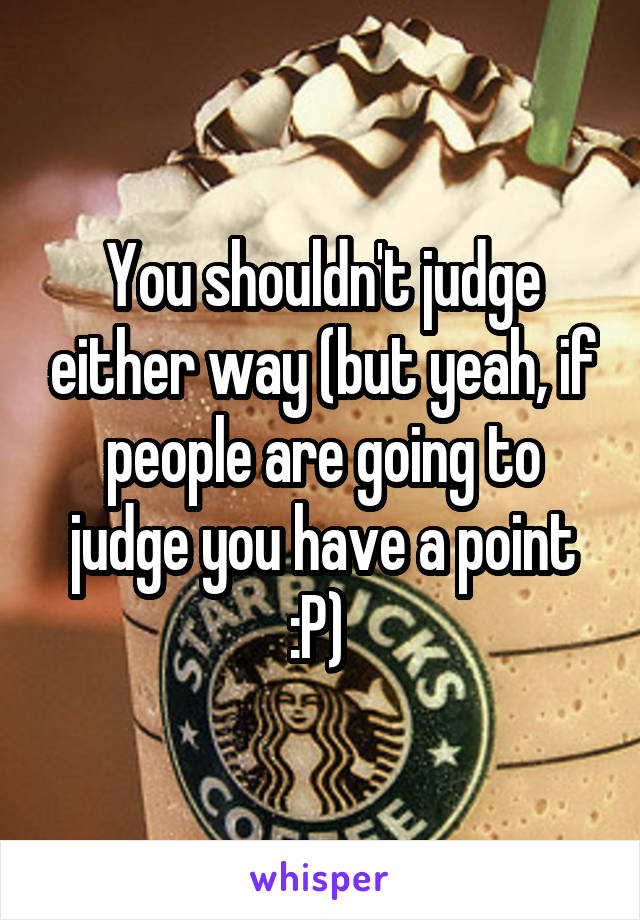 You shouldn't judge either way (but yeah, if people are going to judge you have a point :P) 