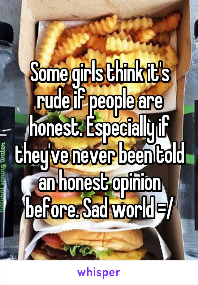 Some girls think it's rude if people are honest. Especially if they've never been told an honest opinion before. Sad world =/