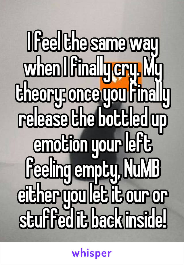 I feel the same way when I finally cry. My theory: once you finally release the bottled up emotion your left feeling empty, NuMB either you let it our or stuffed it back inside!