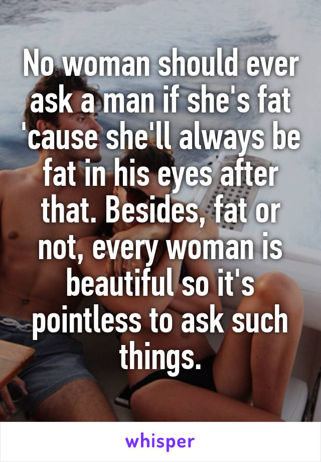No woman should ever ask a man if she's fat 'cause she'll always be fat in his eyes after that. Besides, fat or not, every woman is beautiful so it's pointless to ask such things.
