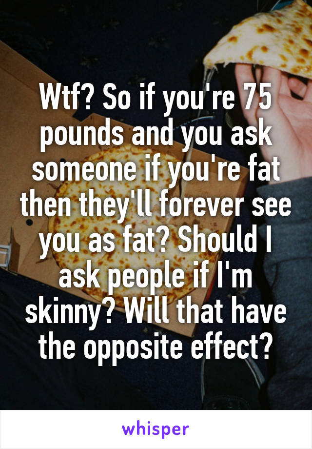 Wtf? So if you're 75 pounds and you ask someone if you're fat then they'll forever see you as fat? Should I ask people if I'm skinny? Will that have the opposite effect?