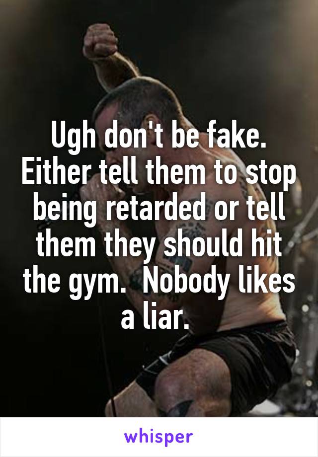 Ugh don't be fake. Either tell them to stop being retarded or tell them they should hit the gym.  Nobody likes a liar. 