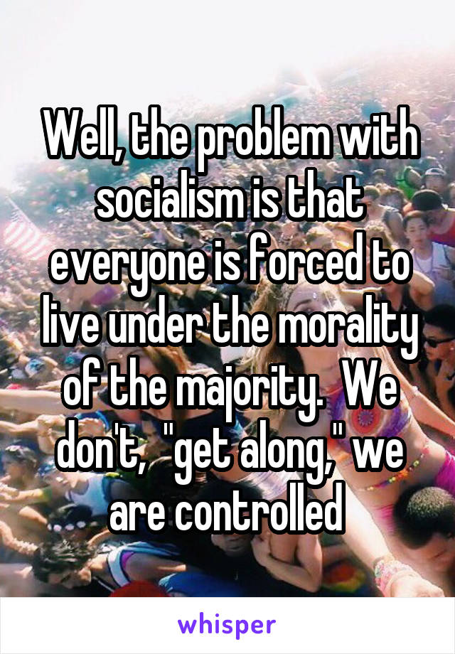 Well, the problem with socialism is that everyone is forced to live under the morality of the majority.  We don't,  "get along," we are controlled 
