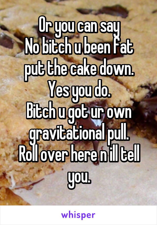 Or you can say
No bitch u been fat put the cake down.
Yes you do.
Bitch u got ur own gravitational pull.
Roll over here n ill tell you.
