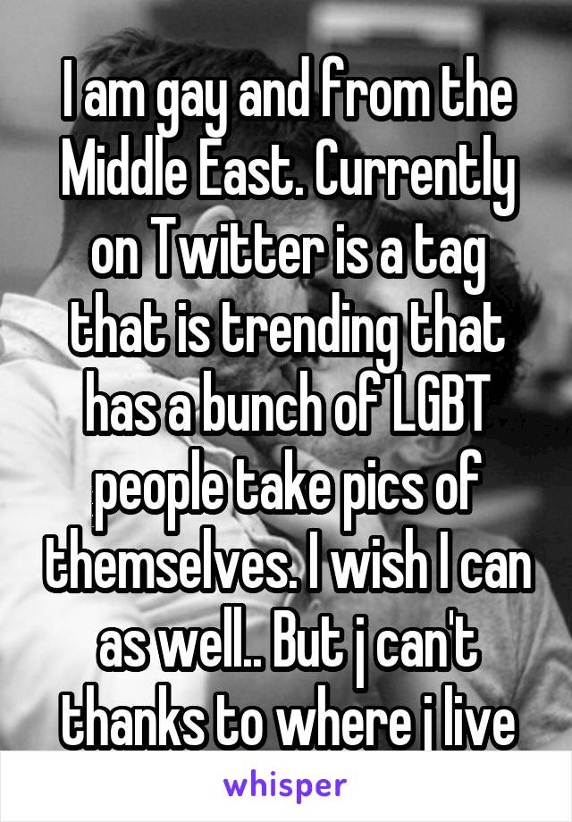 I am gay and from the Middle East. Currently on Twitter is a tag that is trending that has a bunch of LGBT people take pics of themselves. I wish I can as well.. But j can't thanks to where j live