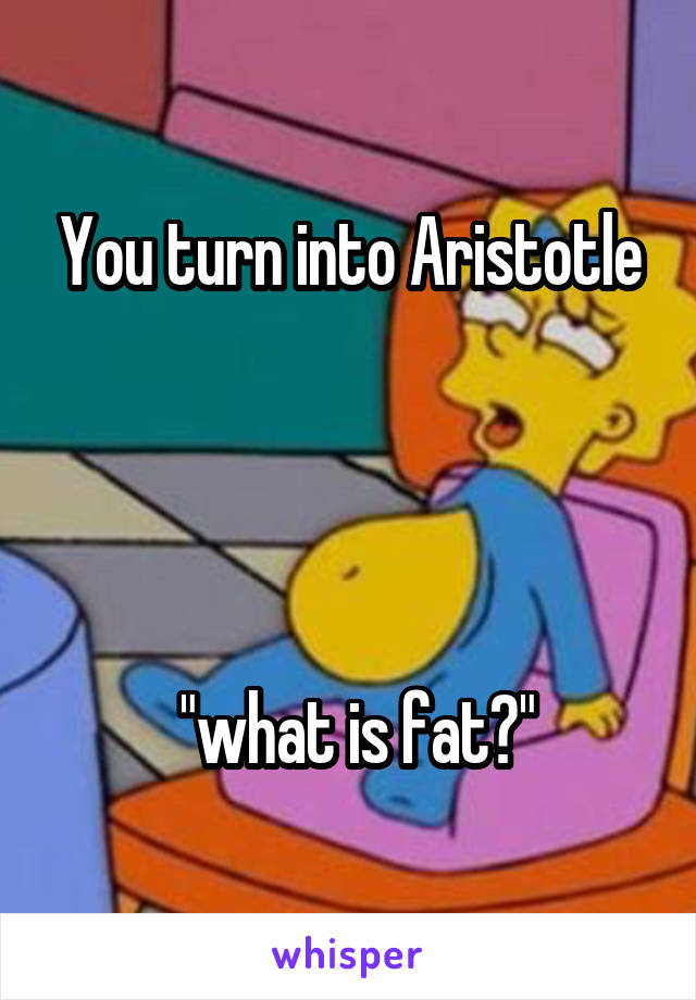 You turn into Aristotle




 "what is fat?"