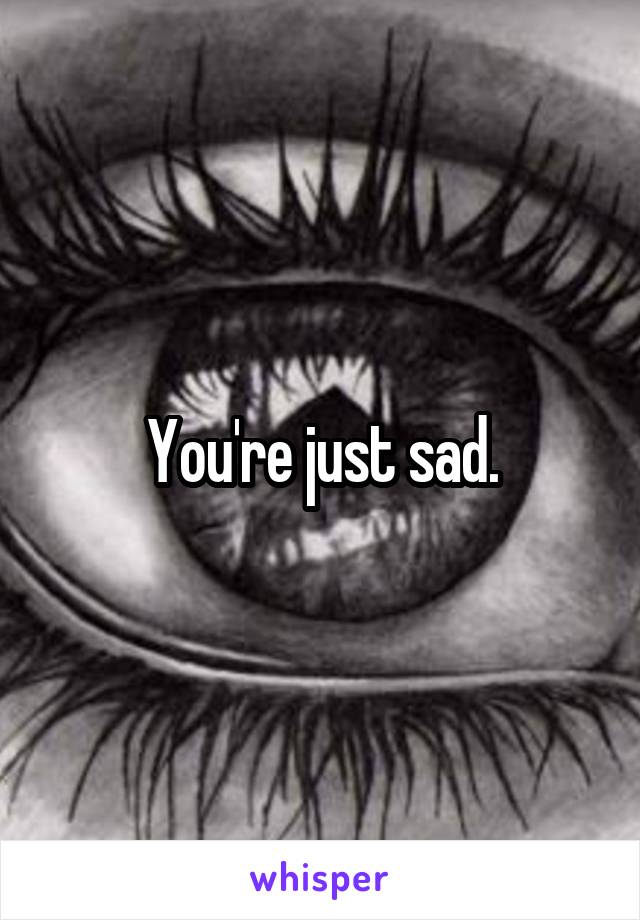 You're just sad.
