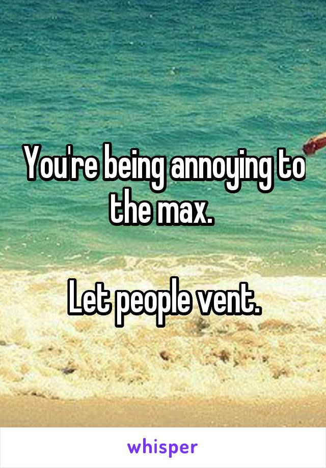 You're being annoying to the max. 

Let people vent.