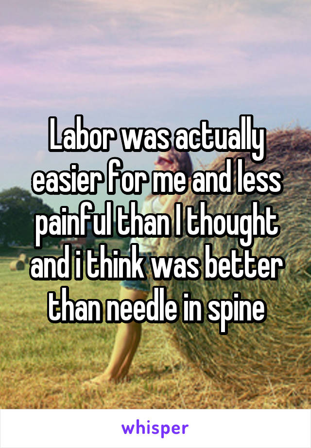 Labor was actually easier for me and less painful than I thought and i think was better than needle in spine
