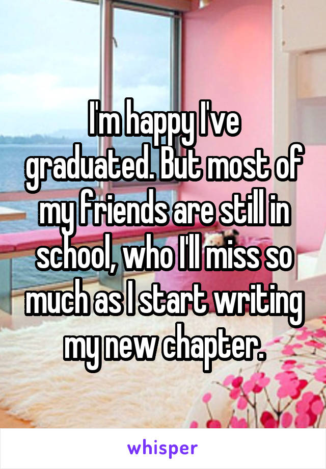 I'm happy I've graduated. But most of my friends are still in school, who I'll miss so much as I start writing my new chapter.