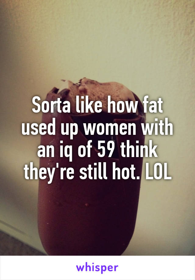 Sorta like how fat used up women with an iq of 59 think they're still hot. LOL