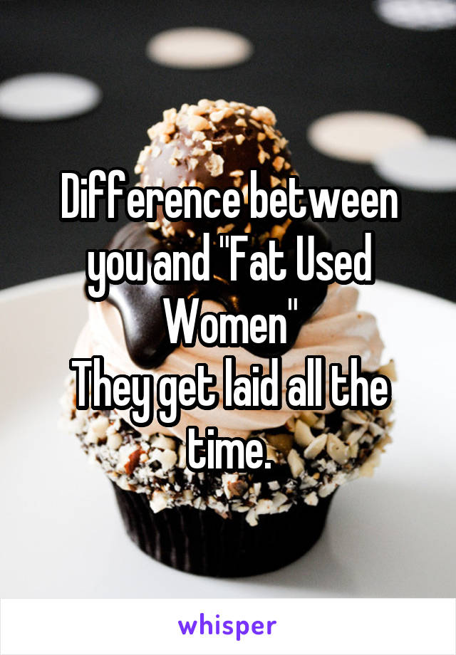 Difference between you and "Fat Used Women"
They get laid all the time.