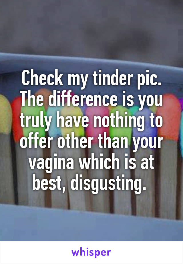 Check my tinder pic. The difference is you truly have nothing to offer other than your vagina which is at best, disgusting. 