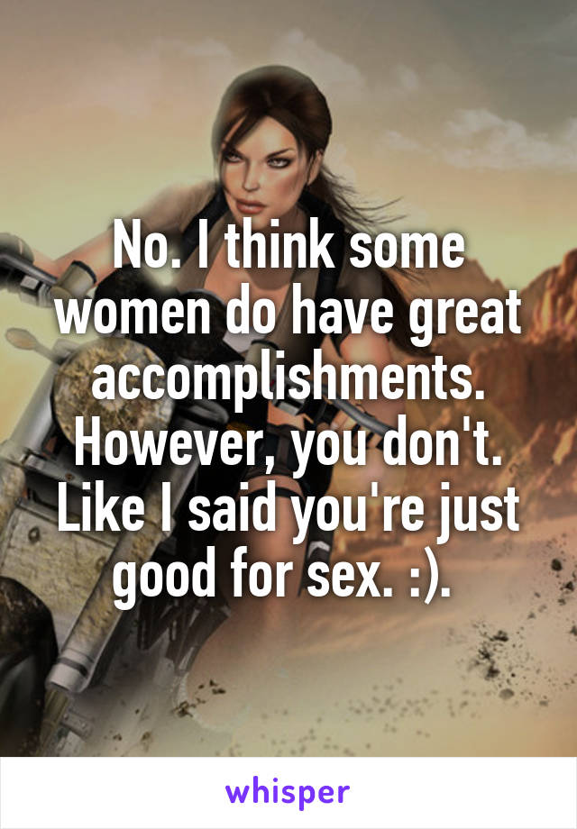 No. I think some women do have great accomplishments. However, you don't. Like I said you're just good for sex. :). 