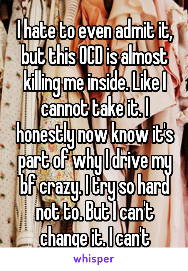 I hate to even admit it, but this OCD is almost killing me inside. Like I cannot take it. I honestly now know it's part of why I drive my bf crazy. I try so hard not to. But I can't change it. I can't