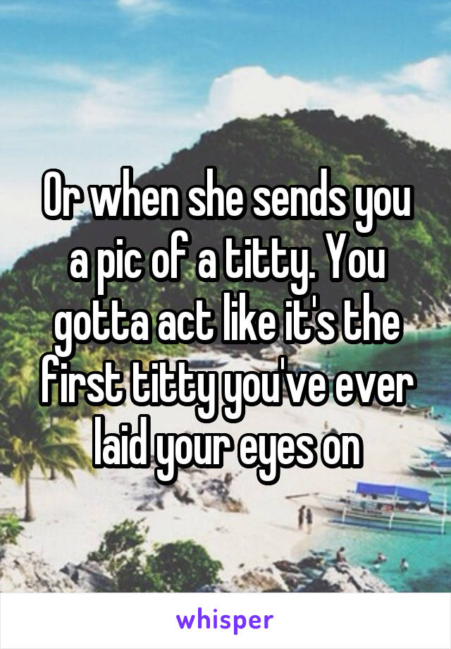 Or when she sends you a pic of a titty. You gotta act like it's the first titty you've ever laid your eyes on