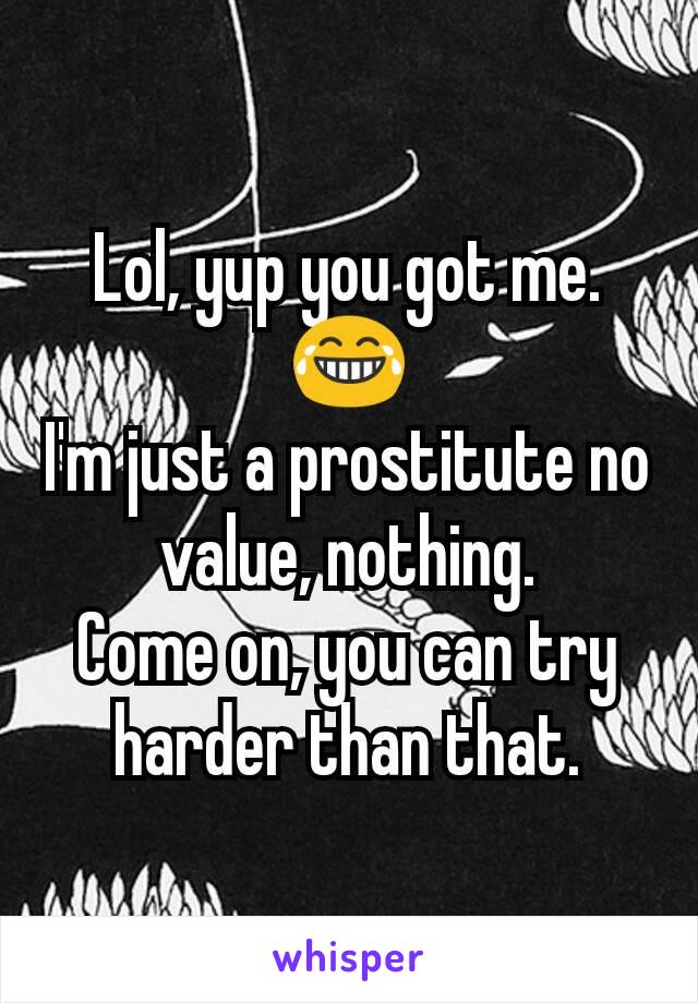 Lol, yup you got me.
😂
I'm just a prostitute no value, nothing.
Come on, you can try harder than that.