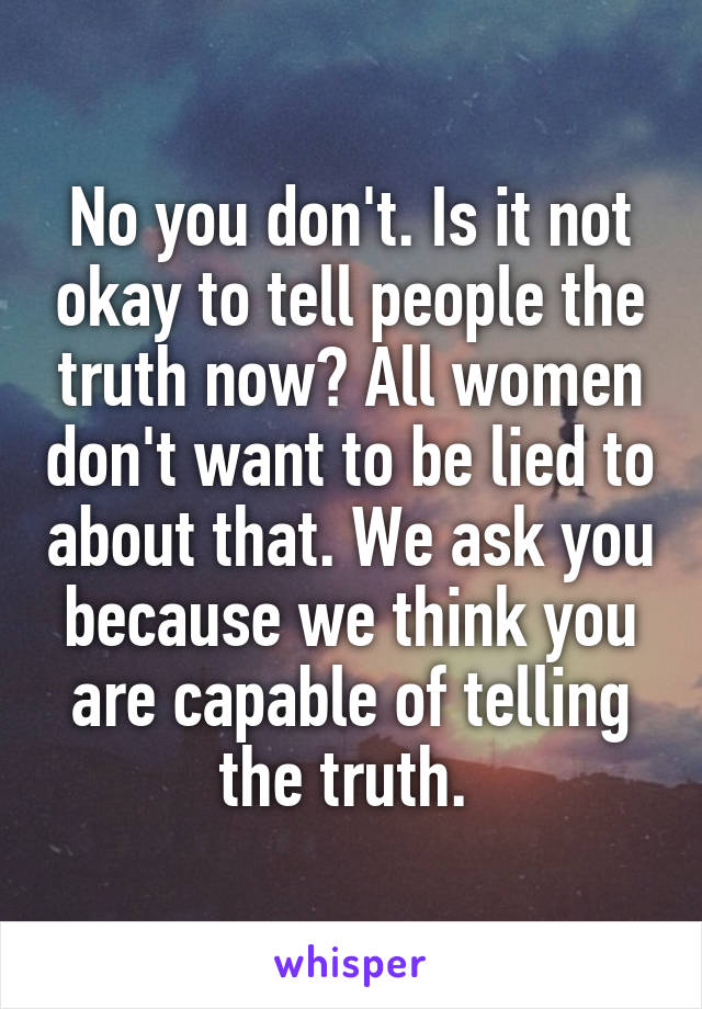 No you don't. Is it not okay to tell people the truth now? All women don't want to be lied to about that. We ask you because we think you are capable of telling the truth. 