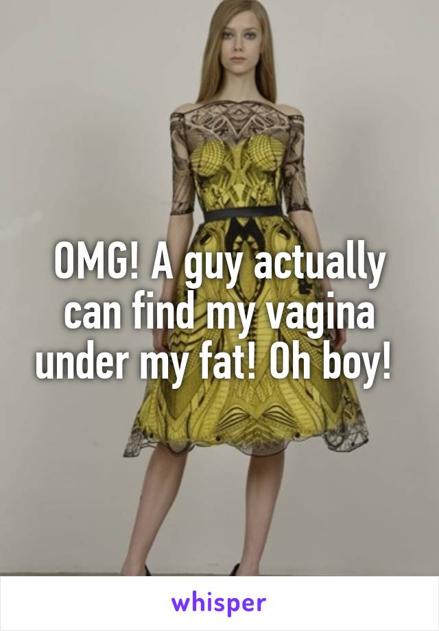 OMG! A guy actually can find my vagina under my fat! Oh boy! 