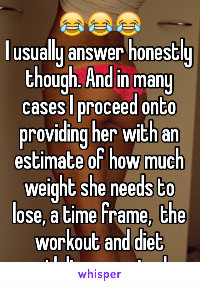 😂😂😂
I usually answer honestly though. And in many cases I proceed onto providing her with an estimate of how much weight she needs to lose, a time frame,  the workout and diet guidelines required. 