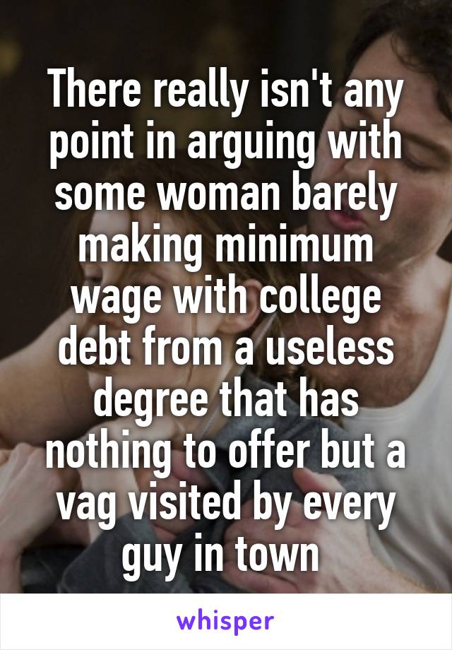 There really isn't any point in arguing with some woman barely making minimum wage with college debt from a useless degree that has nothing to offer but a vag visited by every guy in town 