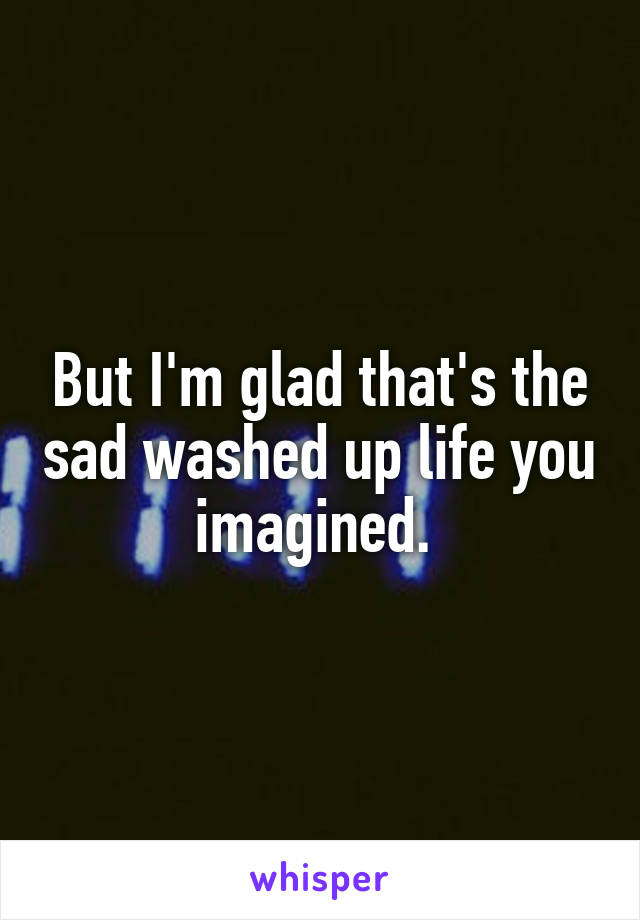 But I'm glad that's the sad washed up life you imagined. 